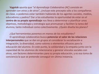 Vygotskapunta que “el Aprendizaje Colaborativo (AC) consiste en aprender con otros y de otros”, ¿incluye este precepto sólo a los compañeros de clase, o podemos estar también hablando de los agentes sociales, medios, educadores y padres? Dar a los estudiantes la oportunidad de estar en el centro de su propio aprendizaje nos lleva a determinar o planificar unos objetivos, metodología y estrategia que promuevan y faciliten la tarea del alumno, tanto individual como colectivamente. ¿Quién diseña los planes? ¿Qué herramientas ponemos en manos de los estudiantes?El aprendizaje colaborativo busca potenciar el valor de las relaciones interpersonales que se dan en grupos al considerar la socialización e integración, la diversidad, como valores o elementos eficaces para la educación del alumno. En este punto, la solidaridad y la empatía junto con la capacidad de los alumnos de relacionarse y generar vínculos sociales con otros, son factores determinantes para su propia educación, y es esa toma de conciencia la que se pretende conseguir en última instancia.