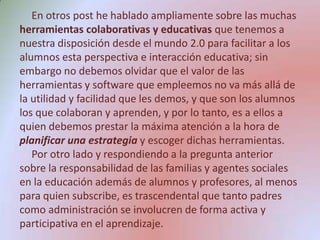 En otros post he hablado ampliamente sobre las muchas herramientas colaborativas y educativas que tenemos a nuestra disposición desde el mundo 2.0 para facilitar a los alumnos esta perspectiva e interacción educativa; sin embargo no debemos olvidar que el valor de las herramientas y software que empleemos no va más allá de la utilidad y facilidad que les demos, y que son los alumnos los que colaboran y aprenden, y por lo tanto, es a ellos a quien debemos prestar la máxima atención a la hora de planificar una estrategia y escoger dichas herramientas.Por otro lado y respondiendo a la pregunta anterior sobre la responsabilidad de las familias y agentes sociales en la educación además de alumnos y profesores, al menos para quien subscribe, es trascendental que tanto padres como administración se involucren de forma activa y participativa en el aprendizaje. 