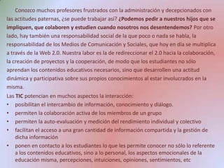 Conozco muchos profesores frustrados con la administración y decepcionados con las actitudes paternas, ¿se puede trabajar así? ¿Podemos pedir a nuestros hijos que se impliquen, que colaboren y estudien cuando nosotros nos desentendemos? Por otro lado, hay también una responsabilidad social de la que poco o nada se habla, la responsabilidad de los Medios de Comunicación y Sociales, que hoy en día se multiplica a través de la Web 2.0. Nuestra labor es la de redireccionar el 2.0 hacia la colaboración, la creación de proyectos y la cooperación, de modo que los estudiantes no sólo aprendan los contenidos educativos necesarios, sino que desarrollen una actitud dinámica y participativa sobre sus propios conocimientos al estar involucrados en la misma.Las TIC potencian en muchos aspectos la interacción:posibilitan el intercambio de información, conocimiento y diálogo.permiten la colaboración activa de los miembros de un grupopermiten la auto-evaluación y medición del rendimiento individual y colectivofacilitan el acceso a una gran cantidad de información compartida y la gestión de dicha informaciónponen en contacto a los estudiantes lo que les permite conocer no sólo lo referente a los contenidos educativos, sino a lo personal, los aspectos emocionales de la educación misma, percepciones, intuiciones, opiniones, sentimientos, etc