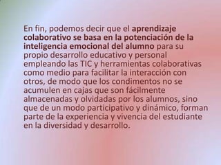 En fin, podemos decir que el aprendizaje colaborativo se basa en la potenciación de la inteligencia emocional del alumno para su propio desarrollo educativo y personal empleando las TIC y herramientas colaborativas como medio para facilitar la interacción con otros, de modo que los condimentos no se acumulen en cajas que son fácilmente almacenadas y olvidadas por los alumnos, sino que de un modo participativo y dinámico, forman parte de la experiencia y vivencia del estudiante en la diversidad y desarrollo.