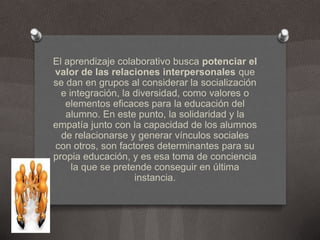 El aprendizaje colaborativo busca potenciar el valor de las relaciones interpersonales que se dan en grupos al considerar la socialización e integración, la diversidad, como valores o elementos eficaces para la educación del alumno. En este punto, la solidaridad y la empatía junto con la capacidad de los alumnos de relacionarse y generar vínculos sociales con otros, son factores determinantes para su propia educación, y es esa toma de conciencia la que se pretende conseguir en última instancia.