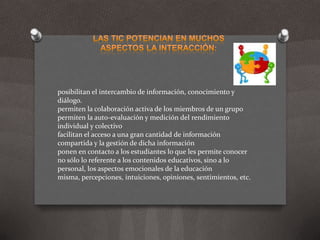 Las TIC potencian en muchos aspectos la interacción:posibilitan el intercambio de información, conocimiento y diálogo.permiten la colaboración activa de los miembros de un grupopermiten la auto-evaluación y medición del rendimiento individual y colectivofacilitan el acceso a una gran cantidad de información compartida y la gestión de dicha informaciónponen en contacto a los estudiantes lo que les permite conocer no sólo lo referente a los contenidos educativos, sino a lo personal, los aspectos emocionales de la educación misma, percepciones, intuiciones, opiniones, sentimientos, etc.