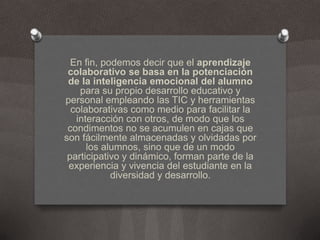 En fin, podemos decir que el aprendizaje colaborativo se basa en la potenciación de la inteligencia emocional del alumno para su propio desarrollo educativo y personal empleando las TIC y herramientas colaborativas como medio para facilitar la interacción con otros, de modo que los condimentos no se acumulen en cajas que son fácilmente almacenadas y olvidadas por los alumnos, sino que de un modo participativo y dinámico, forman parte de la experiencia y vivencia del estudiante en la diversidad y desarrollo.