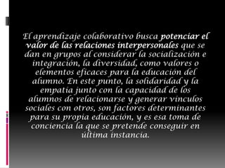 El aprendizaje colaborativo busca potenciar el valor de las relaciones interpersonales que se dan en grupos al considerar la socialización e integración, la diversidad, como valores o elementos eficaces para la educación del alumno. En este punto, la solidaridad y la empatía junto con la capacidad de los alumnos de relacionarse y generar vínculos sociales con otros, son factores determinantes para su propia educación, y es esa toma de conciencia la que se pretende conseguir en última instancia.