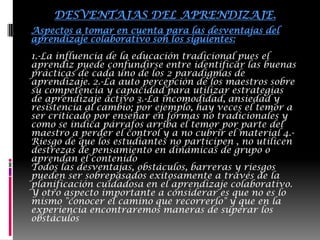 Se genera un lenguaje común, pues se establecen normas de funcionamiento grupal y se disminuye el temor a la crítica y a la retroalimentación, con esto disminuyen también los sentimientos de aislamiento y gracias a ello puede darse una mejora de las relaciones interpersonales entre personas de diferentes culturas, profesiones, etnias, etc. DESVENTAJAS DEL APRENDIZAJE.Aspectos a tomar en cuenta para las desventajas del aprendizaje colaborativo son los siguientes:1.-La influencia de la educación tradicional pues el aprendiz puede confundirse entre identificar las buenas prácticas de cada uno de los 2 paradigmas de aprendizaje. 2.-La auto percepción de los maestros sobre su competencia y capacidad para utilizar estrategias de aprendizaje activo 3.-La incomodidad, ansiedad y resistencia al cambio; por ejemplo, hay veces el temor a ser criticado por enseñar en formas no tradicionales y como se indica párrafos arriba el temor por parte del maestro a perder el control y a no cubrir el material 4.-Riesgo de que los estudiantes no participen , no utilicen destrezas de pensamiento en dinámicas de grupo o aprendan el contenidoTodos las desventajas, obstáculos, barreras y riesgos pueden ser sobrepasados exitosamente a través de la planificación cuidadosa en el aprendizaje colaborativo. Y otro aspecto importante a considerar es que no es lo mismo "conocer el camino que recorrerlo" y que en la experiencia encontraremos maneras de superar los obstáculos