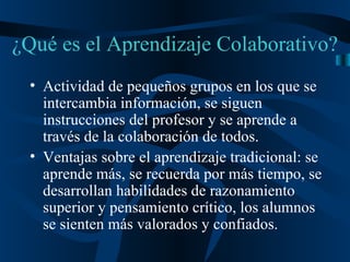¿Qué es el Aprendizaje Colaborativo? Actividad de pequeños grupos en los que se intercambia información, se siguen instrucciones del profesor y se aprende a través de la colaboración de todos. Ventajas sobre el aprendizaje tradicional: se aprende más, se recuerda por más tiempo, se desarrollan habilidades de razonamiento superior y pensamiento crítico, los alumnos se sienten más valorados y confiados. 