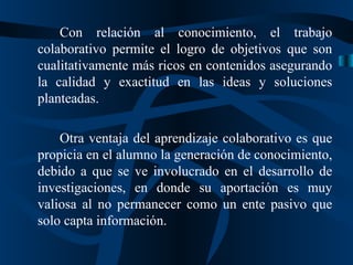 Con relación al conocimiento, el trabajo colaborativo permite el logro de objetivos que son cualitativamente más ricos en contenidos asegurando la calidad y exactitud en las ideas y soluciones planteadas. Otra ventaja del aprendizaje colaborativo es que propicia en el alumno la generación de conocimiento, debido a que se ve involucrado en el desarrollo de investigaciones, en donde su aportación es muy valiosa al no permanecer como un ente pasivo que solo capta información. 