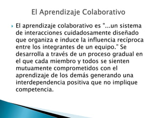 El Aprendizaje ColaborativoEl aprendizaje colaborativo es "...un sistema de interacciones cuidadosamente diseñado que organiza e induce la influencia recíproca entre los integrantes de un equipo.” Se desarrolla a través de un proceso gradual en el que cada miembro y todos se sienten mutuamente comprometidos con el aprendizaje de los demás generando una interdependencia positiva que no implique competencia.
