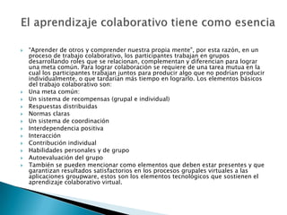 “Aprender de otros y comprender nuestra propia mente", por esta razón, en un proceso de trabajo colaborativo, los participantes trabajan en grupos desarrollando roles que se relacionan, complementan y diferencian para lograr una meta común. Para lograr colaboración se requiere de una tarea mutua en la cual los participantes trabajan juntos para producir algo que no podrían producir individualmente, o que tardarían más tiempo en lograrlo. Los elementos básicos del trabajo colaborativo son:Una meta común:Un sistema de recompensas (grupal e individual)Respuestas distribuidasNormas clarasUn sistema de coordinaciónInterdependencia positivaInteracciónContribución individualHabilidades personales y de grupoAutoevaluación del grupoTambién se pueden mencionar como elementos que deben estar presentes y que garantizan resultados satisfactorios en los procesos grupales virtuales a las aplicaciones groupware, estos son los elementos tecnológicos que sostienen el aprendizaje colaborativo virtual.El aprendizaje colaborativo tiene como esencia 
