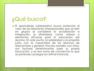 ¿Qué busca?El aprendizaje colaborativo busca potenciar el valor de las relaciones interpersonales que se dan en grupos al considerar la socialización e integración, la diversidad, como valores o elementos eficaces para la educación del alumno. En este punto, la solidaridad y la empatía junto con la capacidad de los alumnos de relacionarse y generar vínculos sociales con otros, son factores determinantes para su propia educación, y es esa toma de conciencia la que se pretende conseguir en última instancia.