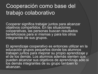 Cooperación como base del trabajo colaborativoCooperar significa trabajar juntos para alcanzar objetivos compartidos. En las situaciones cooperativas, las personas buscan resultados beneficiosos para sí mismas y para los otros integrantes de sus grupos. El aprendizaje cooperativo es entonces utilizar en la educación grupos pequeños donde los alumnos trabajan juntos para mejorar su propio aprendizaje y el de los demás. Los alumnos además sienten que pueden alcanzar sus objetivos de aprendizaje sólo si los demás integrantes de su grupo también lo alcanzan. 