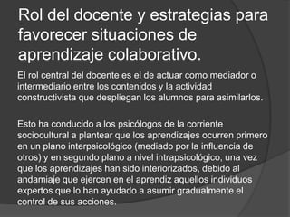 Rol del docente y estrategias para favorecer situaciones de aprendizaje colaborativo.El rol central del docente es el de actuar como mediador o intermediario entre los contenidos y la actividad constructivista que despliegan los alumnos para asimilarlos. Esto ha conducido a los psicólogos de la corriente sociocultural a plantear que los aprendizajes ocurren primero en un plano interpsicológico (mediado por la influencia de otros) y en segundo plano a nivel intrapsicológico, una vez que los aprendizajes han sido interiorizados, debido al andamiaje que ejercen en el aprendiz aquellos individuos expertos que lo han ayudado a asumir gradualmente el control de sus acciones.