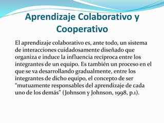 Aprendizaje Colaborativo y Cooperativo 	El aprendizaje colaborativo es, ante todo, un sistema de interacciones cuidadosamente diseñado que organiza e induce la influencia recíproca entre los integrantes de un equipo. Es también un proceso en el que se va desarrollando gradualmente, entre los integrantes de dicho equipo, el concepto de ser “mutuamente responsables del aprendizaje de cada uno de los demás” (Johnson y Johnson, 1998, p.1).