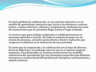 	En otras palabras la colaboración, en un contexto educativo, es un modelo de aprendizaje interactivo que invita a los alumnos a caminar juntos, a sumar esfuerzos, talentos y competencias mediante una serie de transacciones que les permitan llegar juntos al lugar señalado.Lo cierto es que para trabajar cooperativa o colaborativamente es necesario aprender a hacerlo. No todo es cuestión de poner en un mismo de personas, sentarlos juntos frente a frente e indicarles que cooperen o colaboren en la realización de una actividad.Es cierto que la cooperación y la colaboración son la base de diversas técnicas didácticas, sin embargo estas no son en sí mismas ninguna respuesta. Para desarrollar en nuestras instituciones los modelos interactivos del aprendizaje hay tres elementos esenciales que debemos incorporar a nuestro desarrollo profesional: disciplina, entrenamiento y mejora continua.