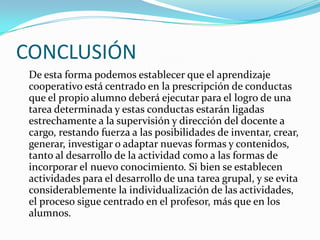 CONCLUSIÓNDe esta forma podemos establecer que el aprendizaje cooperativo está centrado en la prescripción de conductas que el propio alumno deberá ejecutar para el logro de una tarea determinada y estas conductas estarán ligadas estrechamente a la supervisión y dirección del docente a cargo, restando fuerza a las posibilidades de inventar, crear, generar, investigar o adaptar nuevas formas y contenidos, tanto al desarrollo de la actividad como a las formas de incorporar el nuevo conocimiento. Si bien se establecen actividades para el desarrollo de una tarea grupal, y se evita considerablemente la individualización de las actividades, el proceso sigue centrado en el profesor, más que en los alumnos.