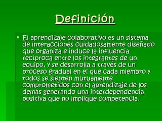 Definición El aprendizaje colaborativo es un sistema de interacciones cuidadosamente diseñado que organiza e induce la influencia recíproca entre los integrantes de un equipo, y se desarrolla a través de un proceso gradual en el que cada miembro y todos se sienten mutuamente comprometidos con el aprendizaje de los demás generando una interdependencia positiva que no implique competencia.   