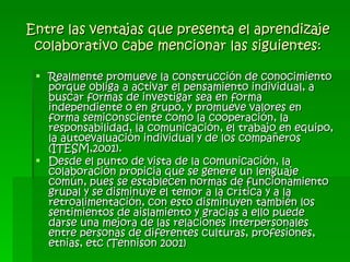 Entre las ventajas que presenta el aprendizaje colaborativo cabe mencionar las siguientes: Realmente promueve la construcción de conocimiento porque obliga a activar el pensamiento individual, a buscar formas de investigar sea en forma independiente o en grupo, y promueve valores en forma semiconsciente como la cooperación, la responsabilidad, la comunicación, el trabajo en equipo, la autoevaluación individual y de los compañeros (ITESM,2001). Desde el punto de vista de la comunicación, la colaboración propicia que se genere un lenguaje común, pues se establecen normas de funcionamiento grupal y se disminuye el temor a la crítica y a la retroalimentación, con esto disminuyen también los sentimientos de aislamiento y gracias a ello puede darse una mejora de las relaciones interpersonales entre personas de diferentes culturas, profesiones, etnias, etc (Tennison 2001) 