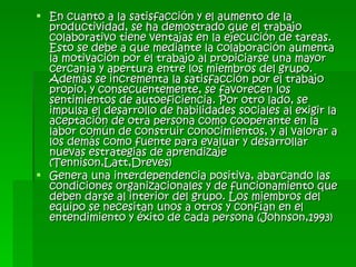 En cuanto a la satisfacción y el aumento de la productividad, se ha demostrado que el trabajo colaborativo tiene ventajas en la ejecución de tareas. Esto se debe a que mediante la colaboración aumenta la motivación por el trabajo al propiciarse una mayor cercanía y apertura entre los miembros del grupo. Además se incrementa la satisfacción por el trabajo propio, y consecuentemente, se favorecen los sentimientos de autoeficiencia. Por otro lado, se impulsa el desarrollo de habilidades sociales al exigir la aceptación de otra persona como cooperante en la labor común de construir conocimientos, y al valorar a los demás como fuente para evaluar y desarrollar nuevas estrategias de aprendizaje (Tennison,Latt,Dreves) Genera una interdependencia positiva, abarcando las condiciones organizacionales y de funcionamiento que deben darse al interior del grupo. Los miembros del equipo se necesitan unos a otros y confían en el entendimiento y éxito de cada persona (Johnson,1993) 