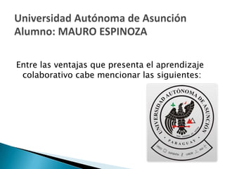 Entre las ventajas que presenta el aprendizaje colaborativo cabe mencionar las siguientes: Universidad Autónoma de AsunciónAlumno: MAURO ESPINOZA 