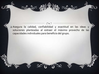 Estimula habilidades personales y de grupo al permitir que cada miembro participante desarrolle y potencie las habilidades personales y grupales como: escuchar, participar, liderar, coordinar actividades, realizar seguimiento y evaluar.Asegura la calidad, confiabilidad y exactitud en las ideas y soluciones planteadas al extraer el máximo provecho de las capacidades individuales para beneficio del grupo.GRACIAS!