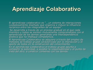 Aprendizaje Colaborativo El aprendizaje colaborativo es "...un sistema de interacciones cuidadosamente diseñado que organiza e induce la influencia recíproca entre los integrantes de un equipo”.   Se desarrolla a través de un proceso gradual en el que cada miembro y todos se sienten mutuamente comprometidos con el aprendizaje de los demás generando una interdependencia positiva que no implique competencia. El Aprendizaje Colaborativo se adquiere a través del empleo de métodos de trabajo grupal caracterizado por la interacción y el aporte de todos en la construcción del conocimiento. En el aprendizaje Colaborativo el trabajo grupal apunta a compartir la autoridad, a aceptar la responsabilidad y el punto de vista del otro, a construir consenso con los demás. 