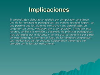 Implicaciones   El aprendizaje colaborativo asistido por computador constituye una de las estrategias pedagógicas que obtiene grandes logros, ya que permite que los alumnos construyan sus aprendizajes en conjunto con otros,  mediados por el computador . Introducir este recurso, conlleva la revisión y desarrollo de prácticas pedagógicas mas planeadas por el docente y de una actitud proactiva por parte del estudiante que permitan el logro de los objetivos propuestos. Las implicancias del Aprendizaje Colaborativo tienen que ver también con la lectura institucional. 