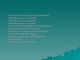 -Una cosmovisión para enseñar-aprender. -Estrategias para la inclusión. -Infraestructura tecnológica. -Infraestructura de la gente. -Acceso del estudiantado a la computadora. -Nuevos modelos de enseñanza. -Contrato de acuerdos y entrenamiento. -Gerenciamiento del Proyecto. -Nuevas estructuras organizacionales. -Colaboración. -Investigación y evaluación. 