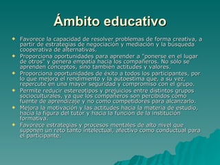 Ámbito educativo Favorece la capacidad de resolver problemas de forma creativa, a partir de estrategias de negociación y mediación y la búsqueda cooperativa de alternativas.  Proporciona oportunidades para aprender a "ponerse en el lugar de otros" y genera empatía hacia los compañeros. No sólo se aprenden conceptos, sino también actitudes y valores.  Proporciona oportunidades de éxito a todos los participantes, por lo que mejora el rendimiento y la autoestima que, a su vez, repercute en una mayor seguridad y compromiso con el grupo.  Permite reducir estereotipos y prejuicios entre distintos grupos socioculturales, ya que los compañeros son percibidos como fuente de aprendizaje y no como competidores para alcanzarlo.  Mejora la motivación y las actitudes hacia la materia de estudio, hacia la figura del tutor y hacia la función de la institución formativa.  Favorece estrategias y procesos mentales de alto nivel que suponen un reto tanto intelectual, afectivo como conductual para el participante. 