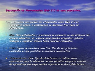 Descripción de Herramientas Web 2.0 de usos educativos. Las aplicaciones que pueden ser etiquetables como Web 2.0 es sumamente amplio, a continuación se destacan tres tipos de plataformas. Blog.  Para estudiantes y profesores se convierte en una bitácora del proceso educativo, un  espacio para escribir preguntas, publicar trabajos o registrar enlaces hacia recursos relevantes. Wikis  Página de escritura colectiva. Una de sus principales cualidades es que posibilita la escritura colaborativa, Colaboratorios  Este tipo de plataformas se utilizan como repositorios para la educación, ya que permiten compartir objetos de aprendizaje que luego pueden exportarse a otras plataformas. 