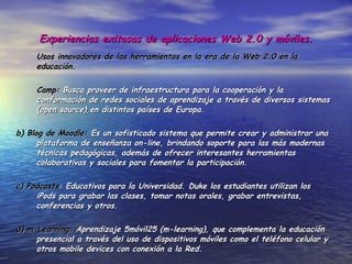 Experiencias exitosas de aplicaciones Web 2.0 y móviles. Usos innovadores de las herramientas en la era de la Web 2.0 en la educación. Camp:  Busca proveer de infraestructura para la cooperación y la conformación de redes sociales de aprendizaje a través de diversos sistemas (open source),en distintos países de Europa. b) Blog de Moodle:  Es un sofisticado sistema que permite crear y administrar una plataforma de enseñanza on-line, brindando soporte para las más modernas técnicas pedagógicas, además de ofrecer interesantes herramientas colaborativas y sociales para fomentar la participación. c) Podcasts : Educativos para la Universidad. Duke los estudiantes utilizan los iPods para grabar las clases, tomar notas orales, grabar entrevistas, conferencias y otros. d) m-Learning:  Aprendizaje  móvil25 (m-learning), que complementa la educación presencial a través del uso de dispositivos móviles como el teléfono celular y otros mobile devices con conexión a la Red. 