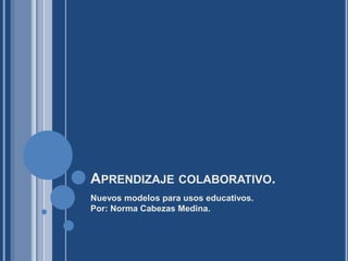 Aprendizaje colaborativo. Nuevos modelos para usos educativos.Por: Norma Cabezas Medina. 