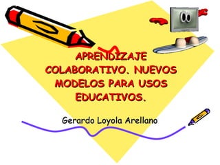 APRENDIZAJE COLABORATIVO. NUEVOS MODELOS PARA USOS EDUCATIVOS. Gerardo Loyola Arellano 