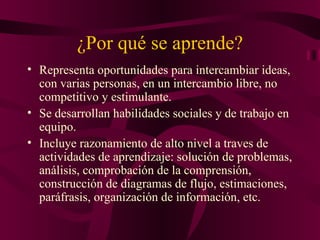 ¿Por qué se aprende? Representa oportunidades para intercambiar ideas, con varias personas, en un intercambio libre, no competitivo y estimulante. Se desarrollan habilidades sociales y de trabajo en equipo. Incluye razonamiento de alto nivel a traves de actividades  de aprendizaje:  solución de problemas, análisis, comprobación de la comprensión, construcción de diagramas de flujo, estimaciones, paráfrasis, organización de información, etc.  
