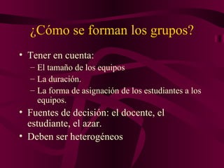 ¿Cómo se forman los grupos? Tener en cuenta: El tamaño de los equipos La duración. La forma de asignación de los estudiantes a los equipos. Fuentes de decisión: el docente, el estudiante, el azar. Deben ser heterogéneos 