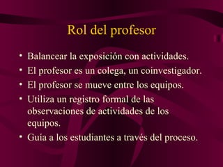 Rol del profesor Balancear la exposición con actividades. El profesor es un colega, un coinvestigador. El profesor se mueve entre los equipos. Utiliza un registro formal de las observaciones de actividades de los equipos. Guía a los estudiantes a través del proceso. 