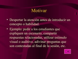Motivar Despertar la atención antes de introducir un concepto o habilidad. Ejemplo: pedir a los estudiantes que expliquen un escenario, compartir respuestas relacionadas, utilizar estímulo visual o auditivo, adivinar preguntas que son contestadas al final de la sesión, etc. 
