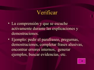 Verificar La comprensión y que se escuche activamente durante las explicaciones y demostraciones. Ejemplo: pedir el parafraseo, pregurnas, demostraciones, completar frases alusivas, encontrar errores internos,  generar ejemplos, buscar evidencias, etc. 