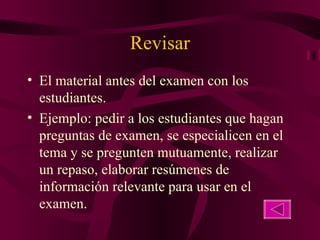 Revisar El material antes del examen con los estudiantes. Ejemplo: pedir a los estudiantes que hagan preguntas de examen, se especialicen en el tema y se pregunten mutuamente, realizar un repaso, elaborar resúmenes de información relevante para usar en el examen. 