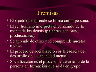 Premisas El sujeto que aprende se forma como persona. El ser humano interpreta el contenido de la mente de los demás (palabras, acciones, producciones). Se aprende de otros y se comprende nuestra mente. El proceso de socialización es la esencia del desarrollo de la capacidad mental. Socialización es el proceso de desarrollo de la persona en formación que se da en grupo. 