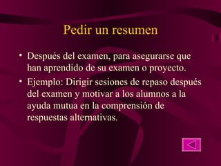 Pedir un resumen Después del examen, para asegurarse que han aprendido de su examen o proyecto. Ejemplo: Dirigir sesiones de repaso después del examen y motivar a los alumnos a la ayuda mutua en la comprensión de respuestas alternativas. 