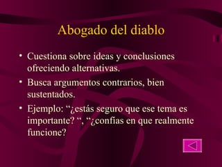 Abogado del diablo Cuestiona sobre ideas y conclusiones ofreciendo alternativas. Busca argumentos contrarios, bien sustentados. Ejemplo: “¿estás seguro que ese tema es importante? “, “¿confías en que realmente funcione? 