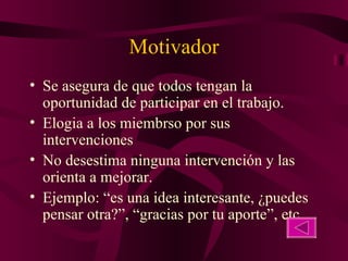 Motivador Se asegura de que todos tengan la oportunidad de participar en el trabajo. Elogia a los miembrso por sus intervenciones No desestima ninguna intervención y las orienta a mejorar. Ejemplo: “es una idea interesante, ¿puedes pensar otra?”, “gracias por tu aporte”, etc, 