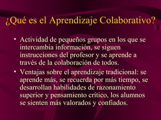 ¿Qué es el Aprendizaje Colaborativo? Actividad de pequeños grupos en los que se intercambia información, se siguen instrucciones del profesor y se aprende a través de la colaboración de todos. Ventajas sobre el aprendizaje tradicional: se aprende más, se recuerda por más tiempo, se desarrollan habilidades de razonamiento superior y pensamiento crítico, los alumnos se sienten más valorados y confiados. 