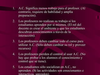 A.C. Significa menos trabajo para el profesor. (Al contrario, requiere de habilidad y amplia preparación). Los profesores no realizan su trabajo si los estudiantes aprenden por si mismos. (El rol del docente es crear el ambiente y que los estudiantes descubran conocimientos a través de la interacción). Los profesores deben cambiar todo el curso para utilizar A.C. (Sólo deben cambiar su rol y proveer recursos) Los profesores pierden el control al usar A.C. (No hay que probar a los alumnos el conocimiento y control que se tiene). Los estudiantes sólo socializan en A.C., no aprenden. (Si las actividades son emocionantes e interactivas, aprenden). 