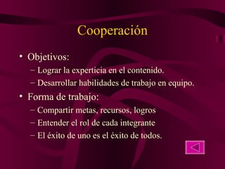 Cooperación Objetivos:  Lograr la experticia en el contenido. Desarrollar habilidades de trabajo en equipo. Forma de trabajo: Compartir metas, recursos, logros Entender el rol de cada integrante El éxito de uno es el éxito de todos. 