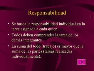Responsabilidad Se busca la responsabilidad individual en la tarea asignada a cada quien. Todos deben comprender la tarea de los demás integrantes.  La suma del todo (trabajo) es mayor que la suma de las partes (tareas realizadas individualmente). 
