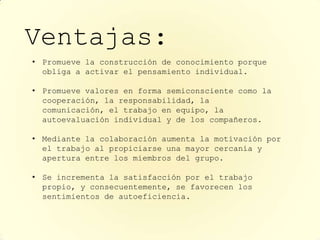 Ventajas:
• Promueve la construcción de conocimiento porque
  obliga a activar el pensamiento individual.

• Promueve valores en forma semiconsciente como la
  cooperación, la responsabilidad, la
  comunicación, el trabajo en equipo, la
  autoevaluación individual y de los compañeros.

• Mediante la colaboración aumenta la motivación por
  el trabajo al propiciarse una mayor cercanía y
  apertura entre los miembros del grupo.

• Se incrementa la satisfacción por el trabajo
  propio, y consecuentemente, se favorecen los
  sentimientos de autoeficiencia.
 
