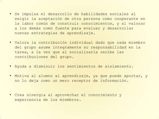 • Se impulsa el desarrollo de habilidades sociales al
  exigir la aceptación de otra persona como cooperante en
  la labor común de construir conocimientos, y al valorar
  a los demás como fuente para evaluar y desarrollar
  nuevas estrategias de aprendizaje.

• Valora la contribución individual dado que cada miembro
  del grupo asume íntegramente su responsabilidad en la
  tarea, a la vez que al socializarla recibe las
  contribuciones del grupo.

• Ayuda a disminuir los sentimientos de aislamiento.

• Motiva al alumno al aprendizaje, ya que puede aportar, y
  no lo deja como un mero receptor de información.


• Crea sinergia al aprovechar el conocimiento y
  experiencia de los miembros.
 