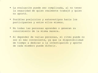 • La evaluación puede ser complicada, al no tener
  la seguridad de quien realmente trabajó y quien
  no aportó.

• Posibles prejuicios y estereotipos hacia los
  participantes y entre ellos mismos.

• No todas las personas aprenden o generan su
  conocimiento de la misma manera.

• Al depender de varias personas, el ritmo puede no
  ser el más conveniente, ya que la disponibilidad
  de tiempo a dedicar a la investigación y aporte
  de cada miembro puede diferir.
 