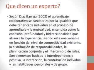 Que dicen un experto?
• Según Díaz Barriga (2002) el aprendizaje
  colaborativo se caracteriza por la igualdad que
  debe tener cada individuo en el proceso de
  aprendizaje y la mutualidad, entendida como la
  conexión, profundidad y bidireccionalidad que
  alcance la experiencia, siendo ésta una variable
  en función del nivel de competitividad existente,
  la distribución de responsabilidades, la
  planificación conjunta y el intercambio de roles.
  Son elementos básicos la interdependencia
  positiva, la interacción, la contribución individual
  y las habilidades personales y de grupo.
 
